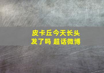 皮卡丘今天长头发了吗 超话微博